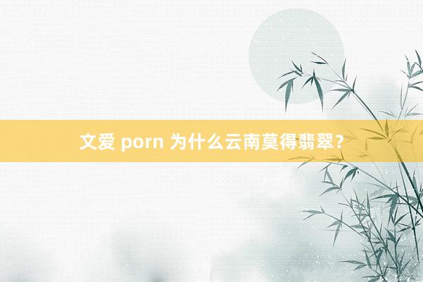 文爱 porn 为什么云南莫得翡翠？