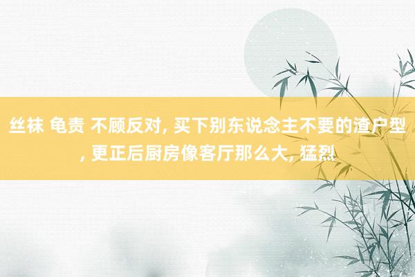 丝袜 龟责 不顾反对， 买下别东说念主不要的渣户型， 更正后厨房像客厅那么大， 猛烈