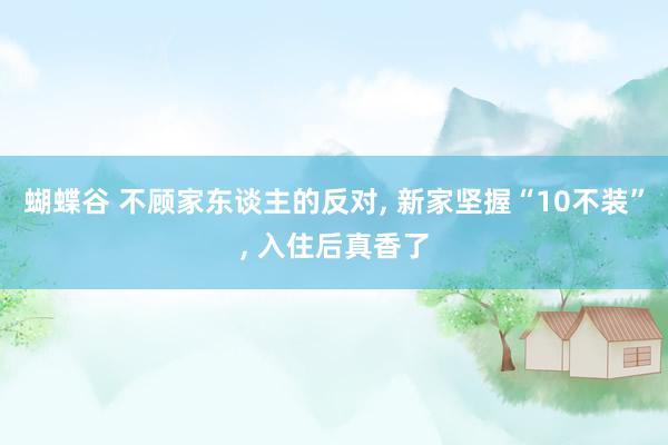 蝴蝶谷 不顾家东谈主的反对， 新家坚握“10不装”， 入住后真香了