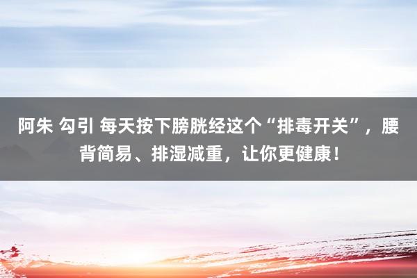 阿朱 勾引 每天按下膀胱经这个“排毒开关”，腰背简易、排湿减重，让你更健康！