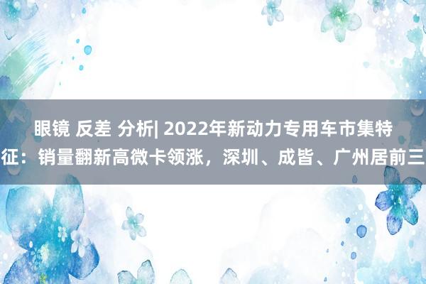 眼镜 反差 分析| 2022年新动力专用车市集特征：销量翻新高微卡领涨，深圳、成皆、广州居前三