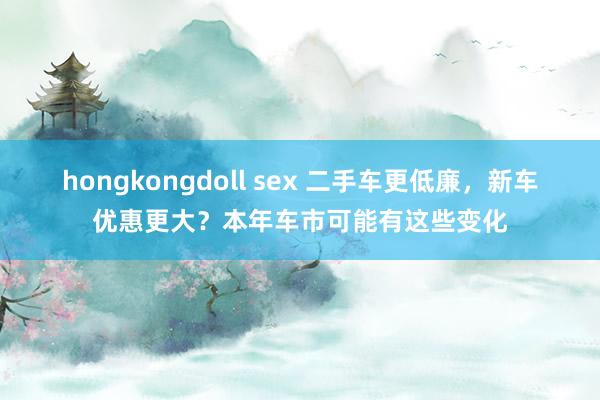 hongkongdoll sex 二手车更低廉，新车优惠更大？本年车市可能有这些变化