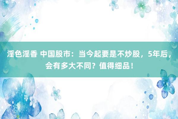 淫色淫香 中国股市：当今起要是不炒股，5年后，会有多大不同？值得细品！