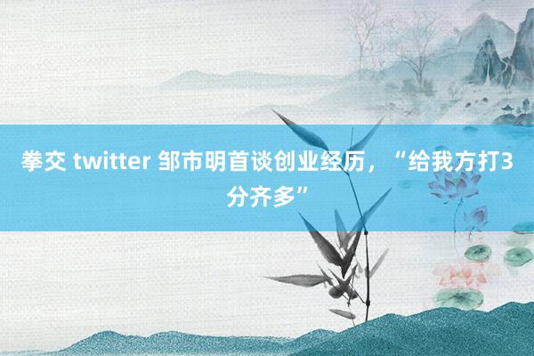 拳交 twitter 邹市明首谈创业经历，“给我方打3分齐多”