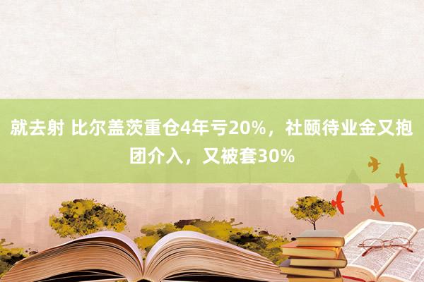 就去射 比尔盖茨重仓4年亏20%，社颐待业金又抱团介入，又被套30%