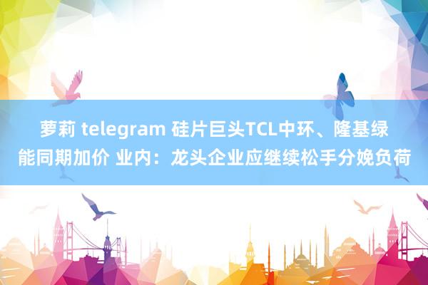 萝莉 telegram 硅片巨头TCL中环、隆基绿能同期加价 业内：龙头企业应继续松手分娩负荷