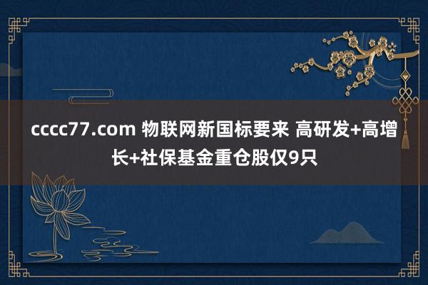 cccc77.com 物联网新国标要来 高研发+高增长+社保基金重仓股仅9只