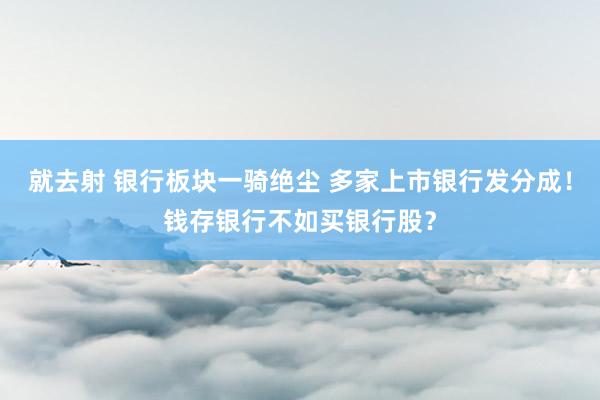 就去射 银行板块一骑绝尘 多家上市银行发分成！钱存银行不如买银行股？