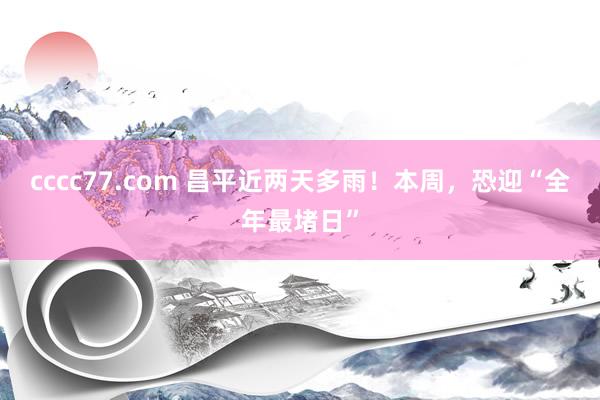 cccc77.com 昌平近两天多雨！本周，恐迎“全年最堵日”