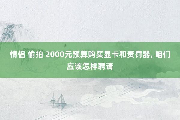 情侣 偷拍 2000元预算购买显卡和责罚器， 咱们应该怎样聘请