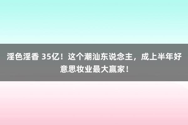 淫色淫香 35亿！这个潮汕东说念主，成上半年好意思妆业最大赢家！