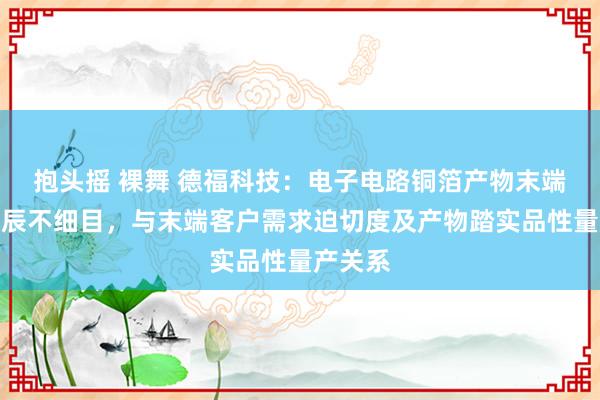 抱头摇 裸舞 德福科技：电子电路铜箔产物末端认证时辰不细目，与末端客户需求迫切度及产物踏实品性量产关系