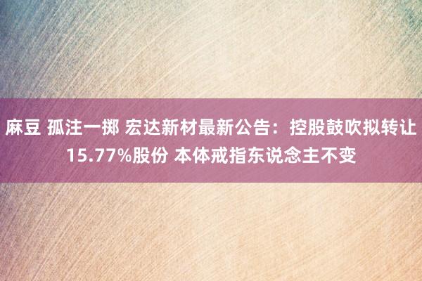 麻豆 孤注一掷 宏达新材最新公告：控股鼓吹拟转让15.77%股份 本体戒指东说念主不变