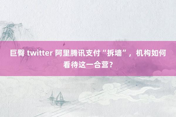 巨臀 twitter 阿里腾讯支付“拆墙”，机构如何看待这一合营？