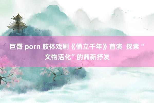 巨臀 porn 肢体戏剧《俑立千年》首演  探索“文物活化”的鼎新抒发