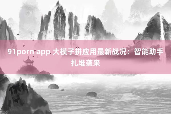 91porn app 大模子拼应用最新战况：智能助手扎堆袭来