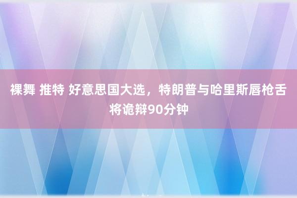 裸舞 推特 好意思国大选，特朗普与哈里斯唇枪舌将诡辩90分钟