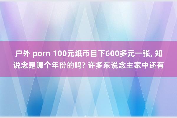 户外 porn 100元纸币目下600多元一张， 知说念是哪个年份的吗? 许多东说念主家中还有