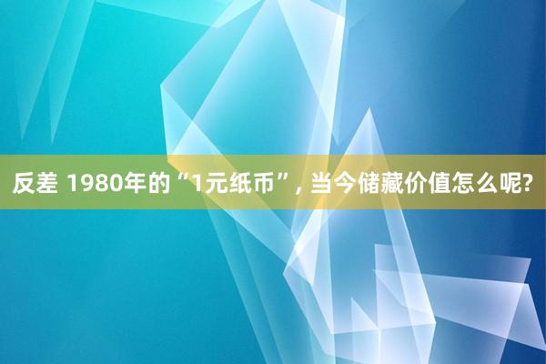 反差 1980年的“1元纸币”, 当今储藏价值怎么呢?