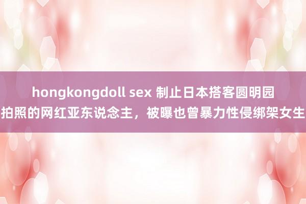 hongkongdoll sex 制止日本搭客圆明园拍照的网红亚东说念主，被曝也曾暴力性侵绑架女生