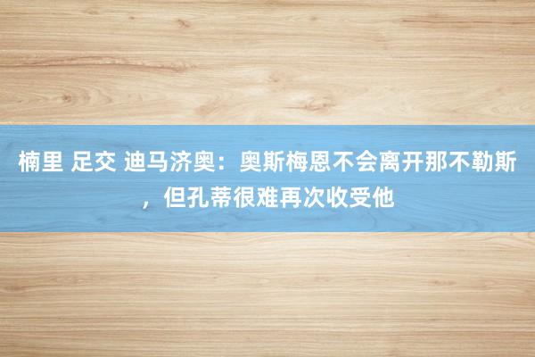 楠里 足交 迪马济奥：奥斯梅恩不会离开那不勒斯，但孔蒂很难再次收受他