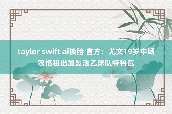 taylor swift ai换脸 官方：尤文19岁中场农格租出加盟法乙球队特鲁瓦