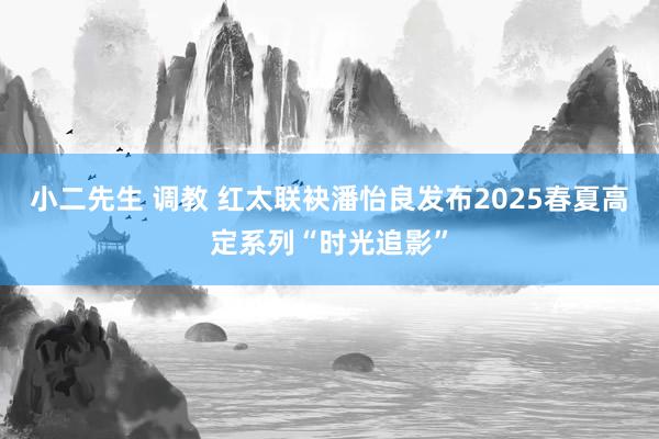 小二先生 调教 红太联袂潘怡良发布2025春夏高定系列“时光追影”