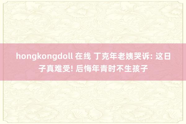 hongkongdoll 在线 丁克年老姨哭诉: 这日子真难受! 后悔年青时不生孩子