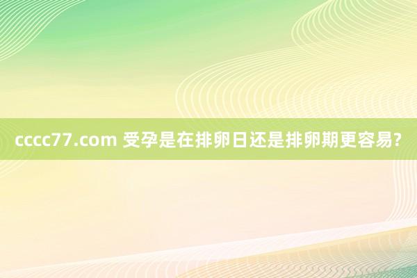 cccc77.com 受孕是在排卵日还是排卵期更容易?