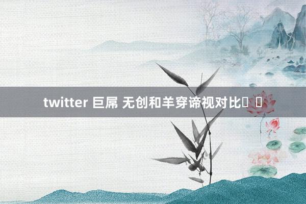 twitter 巨屌 无创和羊穿谛视对比❗❗