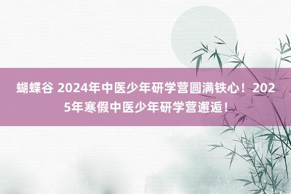 蝴蝶谷 2024年中医少年研学营圆满铁心！2025年寒假中医少年研学营邂逅！