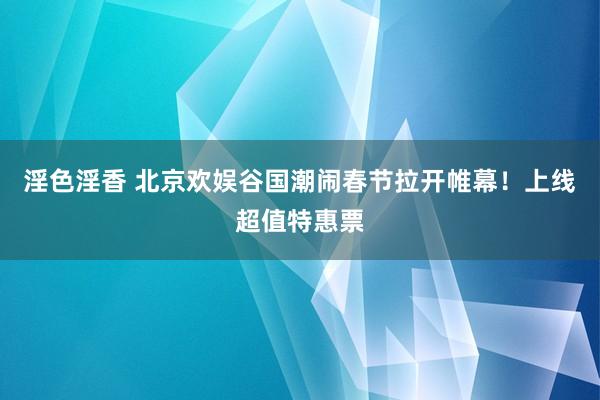 淫色淫香 北京欢娱谷国潮闹春节拉开帷幕！上线超值特惠票