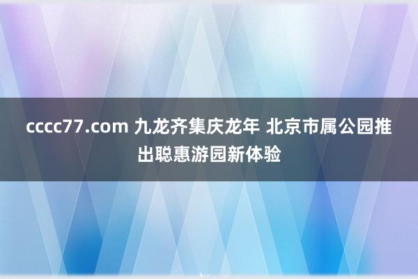 cccc77.com 九龙齐集庆龙年 北京市属公园推出聪惠游园新体验