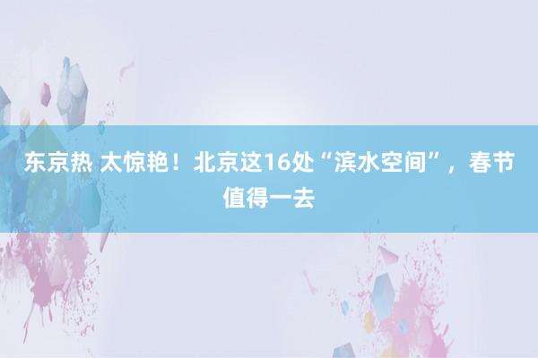 东京热 太惊艳！北京这16处“滨水空间”，春节值得一去