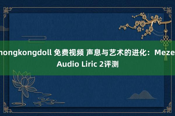 hongkongdoll 免费视频 声息与艺术的进化：Meze Audio Liric 2评测