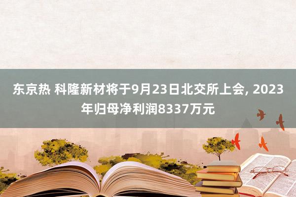 东京热 科隆新材将于9月23日北交所上会， 2023年归母净利润8337万元