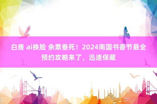 白鹿 ai换脸 余票垂死！2024南国书香节最全预约攻略来了，迅速保藏