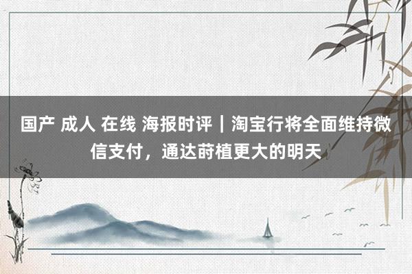 国产 成人 在线 海报时评｜淘宝行将全面维持微信支付，通达莳植更大的明天