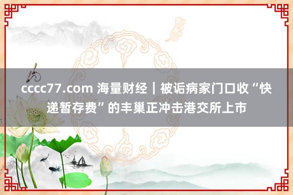 cccc77.com 海量财经｜被诟病家门口收“快递暂存费”的丰巢正冲击港交所上市