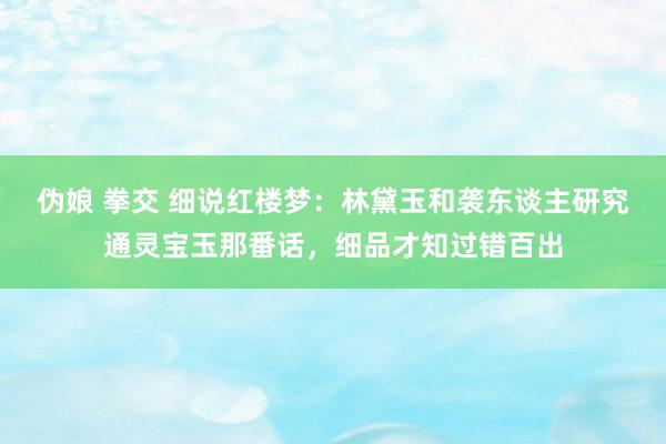 伪娘 拳交 细说红楼梦：林黛玉和袭东谈主研究通灵宝玉那番话，细品才知过错百出