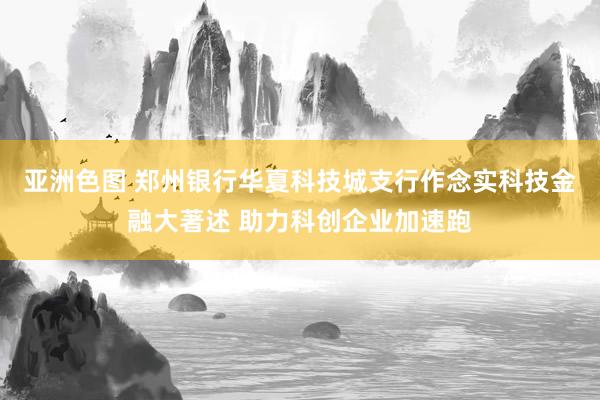 亚洲色图 郑州银行华夏科技城支行作念实科技金融大著述 助力科创企业加速跑