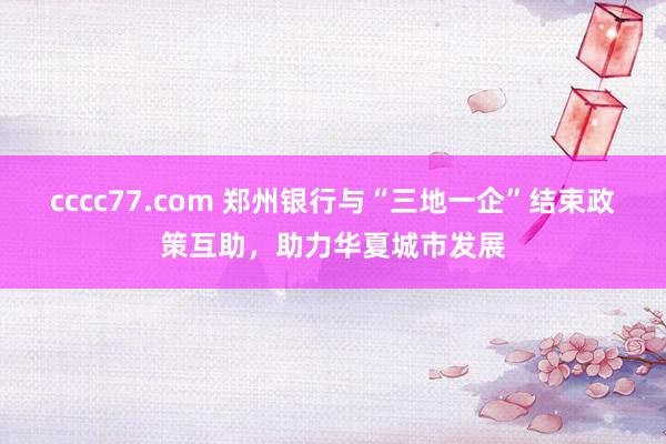 cccc77.com 郑州银行与“三地一企”结束政策互助，助力华夏城市发展