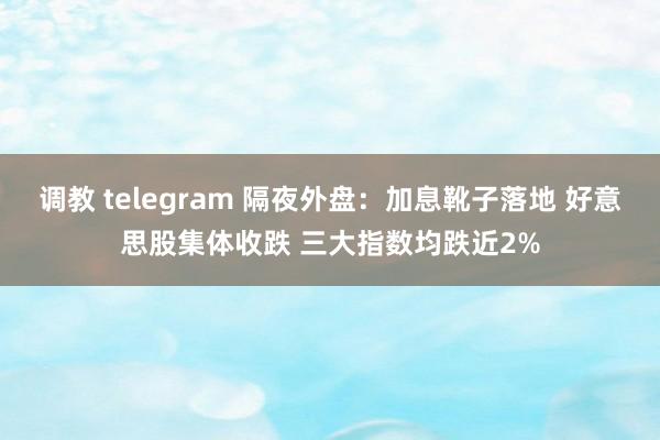 调教 telegram 隔夜外盘：加息靴子落地 好意思股集体收跌 三大指数均跌近2%