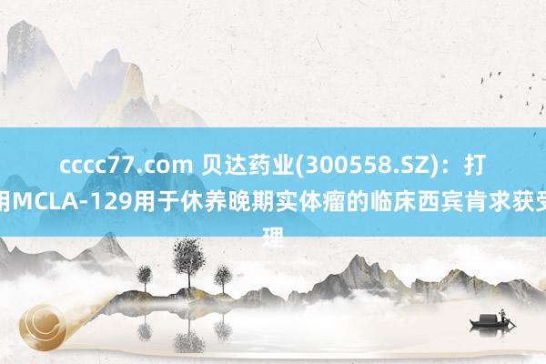 cccc77.com 贝达药业(300558.SZ)：打针用MCLA-129用于休养晚期实体瘤的临床西宾肯求获受理