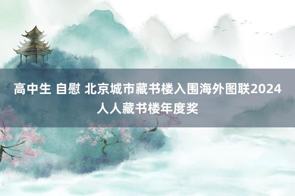 高中生 自慰 北京城市藏书楼入围海外图联2024人人藏书楼年度奖