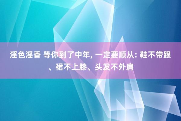 淫色淫香 等你到了中年， 一定要顺从: 鞋不带跟、裙不上膝、头发不外肩