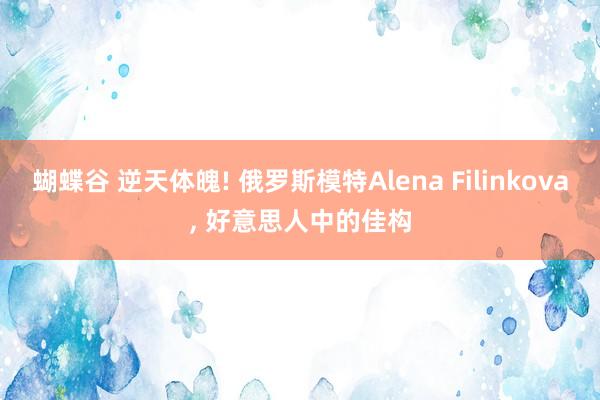 蝴蝶谷 逆天体魄! 俄罗斯模特Alena Filinkova， 好意思人中的佳构