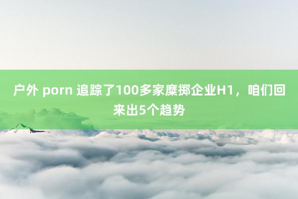 户外 porn 追踪了100多家糜掷企业H1，咱们回来出5个趋势