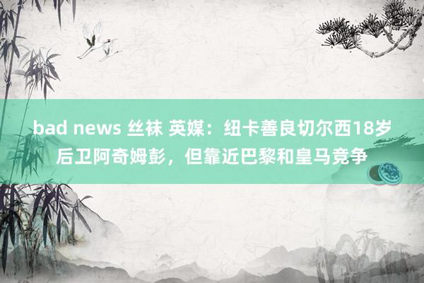 bad news 丝袜 英媒：纽卡善良切尔西18岁后卫阿奇姆彭，但靠近巴黎和皇马竞争