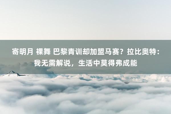 寄明月 裸舞 巴黎青训却加盟马赛？拉比奥特：我无需解说，生活中莫得弗成能